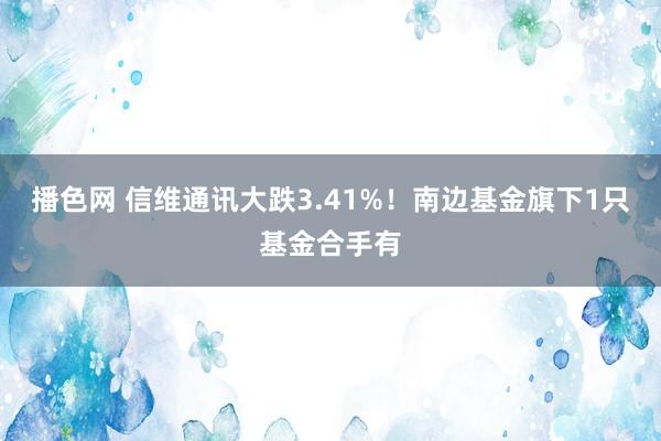播色网 信维通讯大跌3.41%！南边基金旗下1只基金合手有