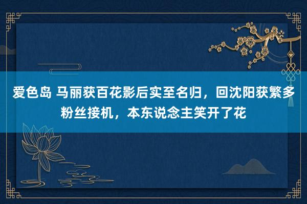 爱色岛 马丽获百花影后实至名归，回沈阳获繁多粉丝接机，本东说念主笑开了花