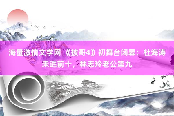 海量激情文学网 《披哥4》初舞台闭幕：杜海涛未进前十，林志玲老公第九