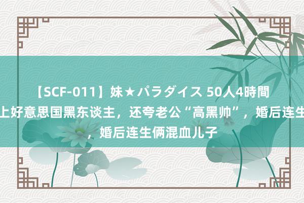 【SCF-011】妹★パラダイス 50人4時間 北京密斯爱上好意思国黑东谈主，还夸老公“高黑帅”，婚后连生俩混血儿子