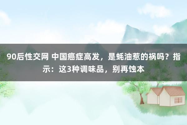90后性交网 中国癌症高发，是蚝油惹的祸吗？指示：这3种调味品，别再蚀本