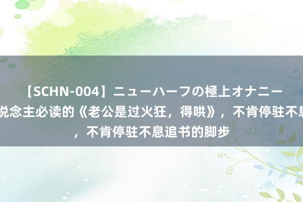 【SCHN-004】ニューハーフの極上オナニー 东说念主东说念主必读的《老公是过火狂，得哄》，不肯停驻不息追书的脚步