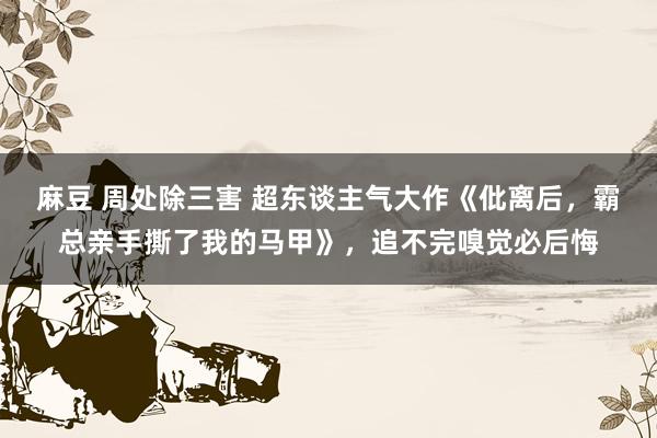 麻豆 周处除三害 超东谈主气大作《仳离后，霸总亲手撕了我的马甲》，追不完嗅觉必后悔