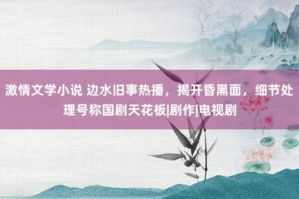 激情文学小说 边水旧事热播，揭开昏黑面，细节处理号称国剧天花板|剧作|电视剧
