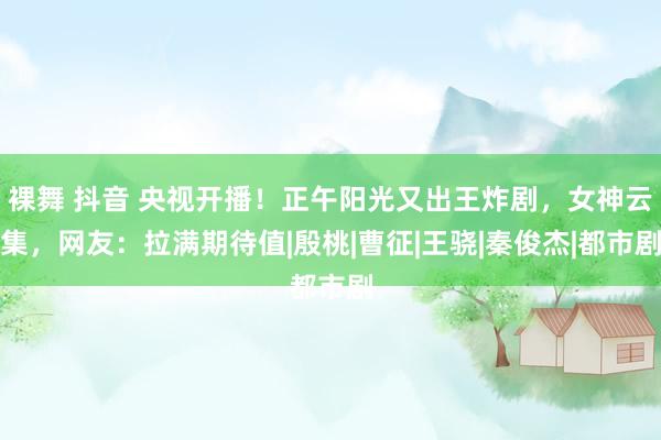 裸舞 抖音 央视开播！正午阳光又出王炸剧，女神云集，网友：拉满期待值|殷桃|曹征|王骁|秦俊杰|都市剧