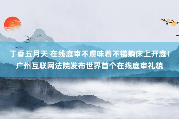 丁香五月天 在线庭审不虞味着不错躺床上开庭！广州互联网法院发布世界首个在线庭审礼貌