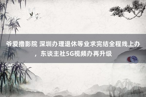 爷爱撸影院 深圳办理退休等业求完结全程线上办，东谈主社5G视频办再升级