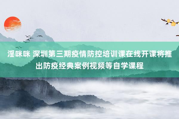 淫咪咪 深圳第三期疫情防控培训课在线开课将推出防疫经典案例视频等自学课程