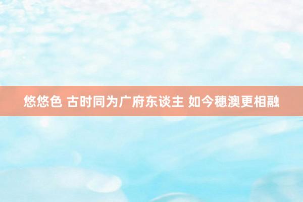 悠悠色 古时同为广府东谈主 如今穗澳更相融