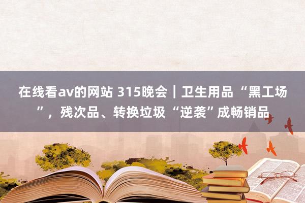在线看av的网站 315晚会｜卫生用品 “黑工场”，残次品、转换垃圾 “逆袭”成畅销品