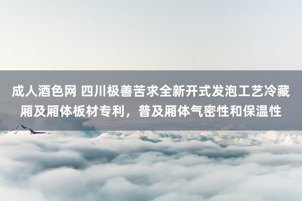 成人酒色网 四川极善苦求全新开式发泡工艺冷藏厢及厢体板材专利，普及厢体气密性和保温性