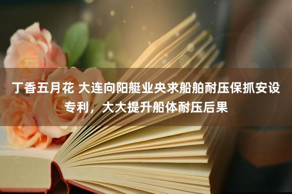 丁香五月花 大连向阳艇业央求船舶耐压保抓安设专利，大大提升船体耐压后果