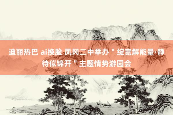 迪丽热巴 ai换脸 凤冈二中举办＂绽宽解能量·静待似锦开＂主题情势游园会