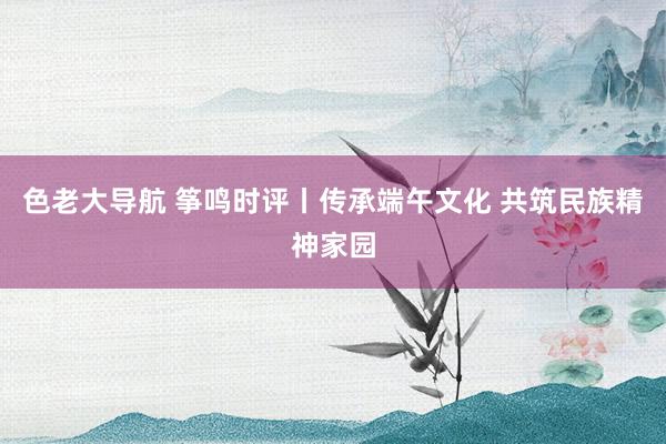 色老大导航 筝鸣时评丨传承端午文化 共筑民族精神家园