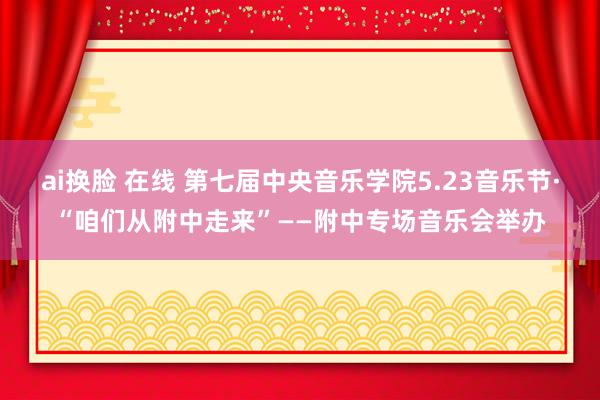 ai换脸 在线 第七届中央音乐学院5.23音乐节·“咱们从附中走来”——附中专场音乐会举办