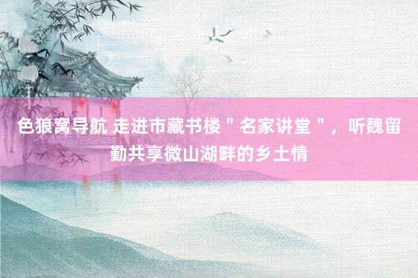 色狼窝导航 走进市藏书楼＂名家讲堂＂，听魏留勤共享微山湖畔的乡土情