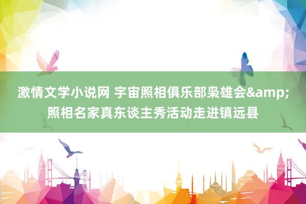 激情文学小说网 宇宙照相俱乐部枭雄会&照相名家真东谈主秀活动走进镇远县