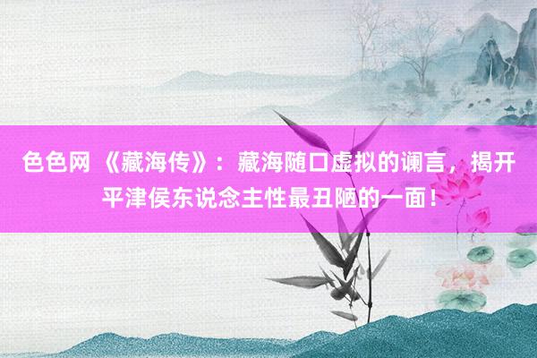 色色网 《藏海传》：藏海随口虚拟的谰言，揭开平津侯东说念主性最丑陋的一面！