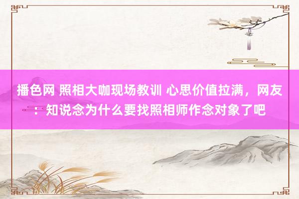 播色网 照相大咖现场教训 心思价值拉满，网友：知说念为什么要找照相师作念对象了吧