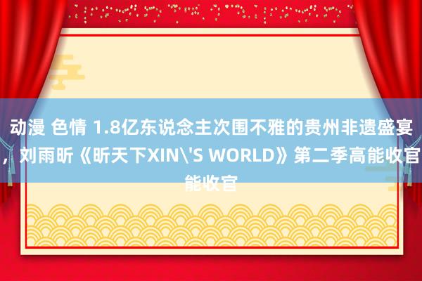 动漫 色情 1.8亿东说念主次围不雅的贵州非遗盛宴，刘雨昕《昕天下XIN'S WORLD》第二季高能收官