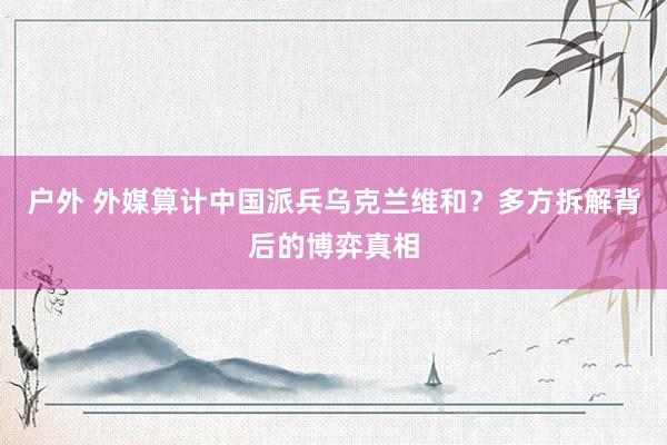 户外 外媒算计中国派兵乌克兰维和？多方拆解背后的博弈真相