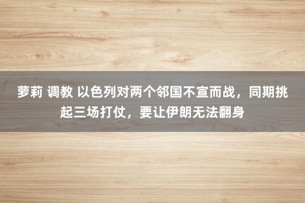 萝莉 调教 以色列对两个邻国不宣而战，同期挑起三场打仗，要让伊朗无法翻身