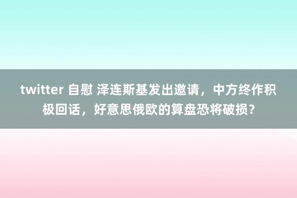 twitter 自慰 泽连斯基发出邀请，中方终作积极回话，好意思俄欧的算盘恐将破损？