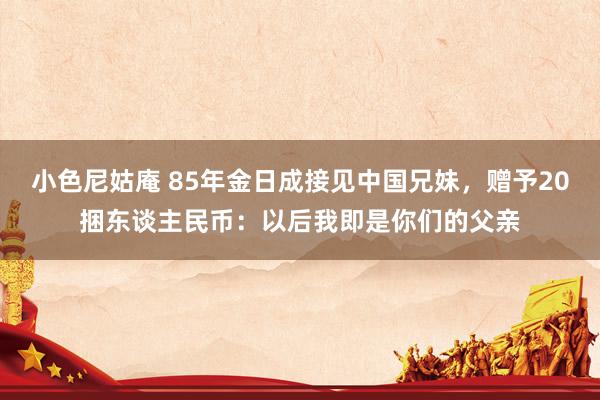小色尼姑庵 85年金日成接见中国兄妹，赠予20捆东谈主民币：以后我即是你们的父亲
