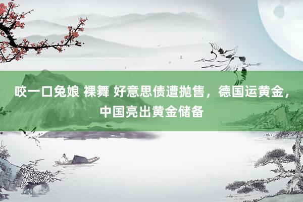 咬一口兔娘 裸舞 好意思债遭抛售，德国运黄金，中国亮出黄金储备