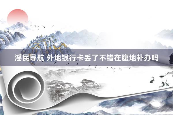 淫民导航 外地银行卡丢了不错在腹地补办吗