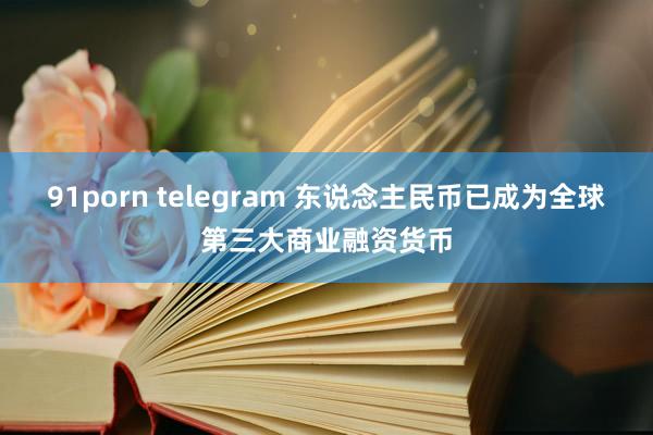 91porn telegram 东说念主民币已成为全球第三大商业融资货币