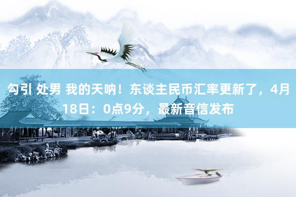 勾引 处男 我的天呐！东谈主民币汇率更新了，4月18日：0点9分，最新音信发布