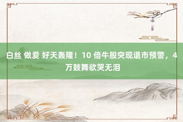 白丝 做爱 好天轰隆！10 倍牛股突现退市预警，4 万鼓舞欲哭无泪