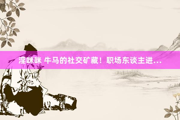 淫咪咪 牛马的社交矿藏！职场东谈主进…