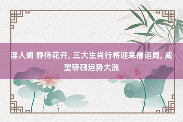 淫人阁 静待花开, 三大生肖行将迎来福运周, 威望磅礴运势大涨