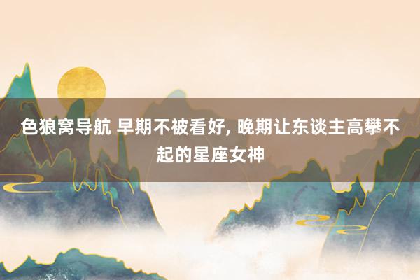 色狼窝导航 早期不被看好, 晚期让东谈主高攀不起的星座女神