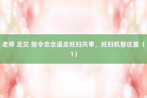老师 足交 指令念念逼走妊妇共事，妊妇机智往复（1）