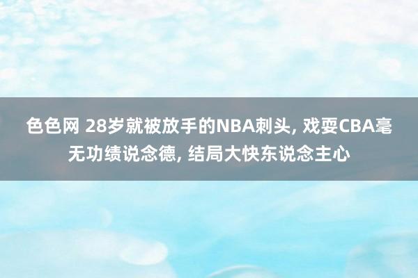 色色网 28岁就被放手的NBA刺头, 戏耍CBA毫无功绩说念德, 结局大快东说念主心