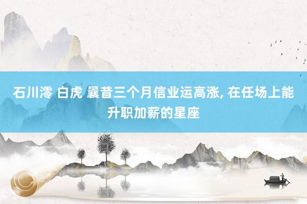 石川澪 白虎 曩昔三个月信业运高涨, 在任场上能升职加薪的星座