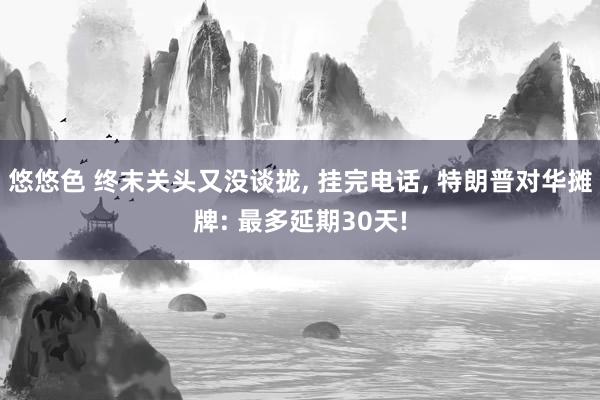 悠悠色 终末关头又没谈拢, 挂完电话, 特朗普对华摊牌: 最多延期30天!