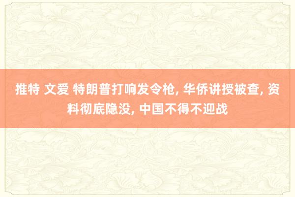 推特 文爱 特朗普打响发令枪, 华侨讲授被查, 资料彻底隐没, 中国不得不迎战