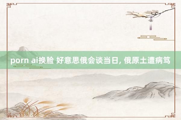 porn ai换脸 好意思俄会谈当日, 俄原土遭病笃