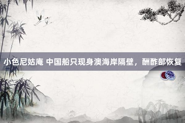 小色尼姑庵 中国船只现身澳海岸隔壁，酬酢部恢复