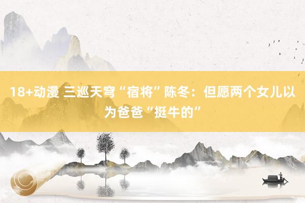 18+动漫 三巡天穹“宿将”陈冬：但愿两个女儿以为爸爸“挺牛的”