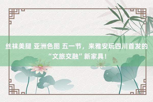 丝袜美腿 亚洲色图 五一节，来雅安玩四川首发的“文旅交融”新家具！
