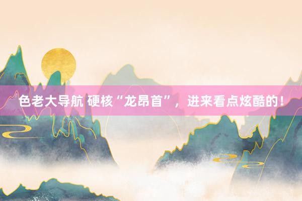 色老大导航 硬核“龙昂首”，进来看点炫酷的！