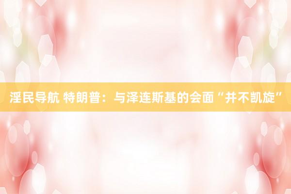 淫民导航 特朗普：与泽连斯基的会面“并不凯旋”
