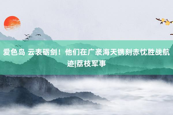 爱色岛 云表砺剑！他们在广袤海天镌刻赤忱胜战航迹|荔枝军事
