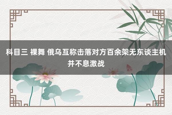 科目三 裸舞 俄乌互称击落对方百余架无东谈主机并不息激战