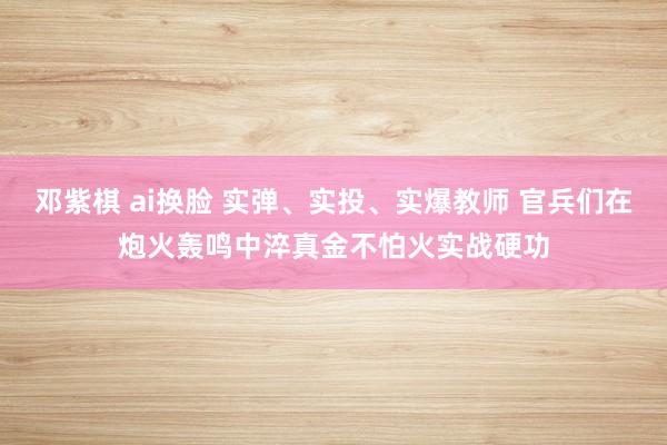 邓紫棋 ai换脸 实弹、实投、实爆教师 官兵们在炮火轰鸣中淬真金不怕火实战硬功